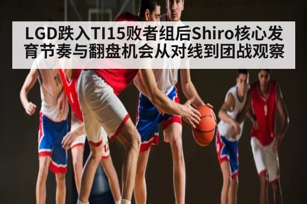 LGD跌入TI15败者组后Shiro核心发育节奏与翻盘机会从对线到团战观察